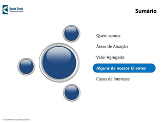Sumário



                                         Quem somos

                                         Áreas de Atuação

                                         Valor Agregado

                                         Alguns de nossos Clientes

                                         Casos de Interesse




© 2011 Brain Trust Consulting Services
 