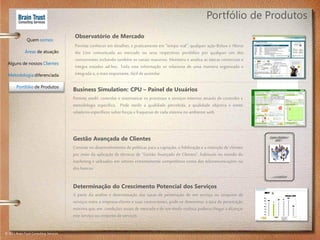 Portfólio de Produtos
                                          Observatório de Mercado
               Quem somos
                                          Permite conhecer em detalhes, e praticamente em “tempo real”, qualquer ação Below e Above
              Áreas de atuação            the Line comunicada ao mercado ou seus respectivos portfólios por qualquer um dos
                                          concorrentes incluindo também os canais massivos. Monitora e analisa as táticas comerciais e
 Alguns de nossos Clientes
                                          integra estudos ad-hoc. Toda esta informação se relaciona de uma maneira organizada e
  Metodologia diferenciada                integrada e, o mais importante, fácil de assimilar.

        Portfólio de Produtos
                                         Business Simulation: CPU – Painel de Usuários
                                         Permite medir, controlar e sistematizar os processos e serviços internos através de controles e
                                         metodologia específica. Pode medir a qualidade percebida, a qualidade objetiva e emite
                                         relatórios específicos sobre forças e fraquezas de cada sistema no ambiente web.



                                         Gestão Avançada de Clientes
                                         Consiste no desenvolvimento de políticas para a captação, a fidelização e a retenção de clientes
                                         por meio da aplicação de técnicas de “Gestão Avançada de Clientes”, habituais no mundo do
                                         marketing e utilizados em setores extremamente competitivos como das telecomunicações ou
                                         dos bancos.


                                         Determinação do Crescimento Potencial dos Serviços
                                         A partir da analise e determinação das taxas de penetração de um serviço ou conjunto de
                                         serviços entre a empresa-cliente e suas concorrentes, pode-se determinar a taxa de penetração
                                         máxima que, em condições atuais de mercado e de um modo realista, poderia chegar a alcançar
                                         este serviço ou conjunto de serviços.


© 2011 Brain Trust Consulting Services
 