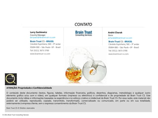 CONTATO
                                         Larry Sackiewicz                                                     André Charak
                                         Country Manager                                                      Sócio
                                         larrysack@ibraintrust-cs.com                                         acharak@braintrust-cs.com
                                         Brain Trust CS –BRASIL                                                Brain Trust CS –BRASIL
                                         Cândido Espinheira, 560 – 9º andar                                    Cândido Espinheira, 560 – 9º andar
                                         05004-000 – São Paulo –SP - Brasil                                    05004-000 – São Paulo –SP - Brasil
                                         Tel: (5511) 3673-3700                                                 Tel: (5511) 3673-3700
                                         www.braintrust-cs.com                                                 www.braintrust-cs.com




     ATENÇÃO: Propriedade e Confidencialidade

     O conteúdo deste documento (textos, figuras, tabelas, informação financeira, gráficos, desenhos, diagramas, metodologia e qualquer outro
     elemento gráfico e/ou som e vídeo), em qualquer formato (impresso ou eletrônico) é confidencial e de propriedade da Brain Trust CS. Este
     documento inclui idéias e informações baseadas na experiência e no esforço criativo e intelectual da Brain Trust CS. Por essa razão, este material não
     poderá ser utilizado, reproduzido, copiado, transmitido, transformado, comercializado ou comunicado, em parte ou em sua totalidade,
     externamente à empresa cliente, sem o expresso consentimento da Brain Trust CS.

     Brain Trust CS © Direitos reservados


© 2011 Brain Trust Consulting Services
 