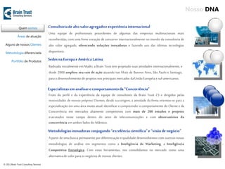 Nosso DNA

               Quem somos                Consultoria de alto valor agregado e experiência internacional
                                         Uma equipe de profissionais procedentes de algumas das empresas multinacionais mais
              Áreas de atuação
                                         reconhecidas, com uma firme vocação de concorrer internacionalmente no mundo da consultoria de
 Alguns de nossos Clientes               alto valor agregado, oferecendo soluções inovadoras e fazendo uso das últimas tecnologias
  Metodologia diferenciada               disponíveis.

        Portfólio de Produtos
                                         Sedes na Europa e América Latina
                                         Radicada inicialmente em Madri, a Brain Trust tem projetado suas atividades internacionalmente, e
                                         desde 2006 ampliou seu raio de ação atuando nas filiais de Buenos Aires, São Paulo e Santiago,
                                         para o desenvolvimento de projetos nos principais mercados da União Européia e sul-americanos.

                                         Especialistas em analisar o comportamento da “Concorrência”
                                         Fruto do perfil e da experiência da equipe de consultores da Brain Trust CS e dirigidos pelas
                                         necessidades de nossos próprios Clientes, desde sua origem, a atividade da firma orientou-se para a
                                         especialização em uma área muito atual: identificar e compreender o comportamento do Cliente e da
                                         Concorrência em mercados altamente competitivos com mais de 200 estudos e projetos
                                         executados neste campo dentro do setor de telecomunicações e com observatórios da
                                         concorrência em ambos lados do Atlântico.
                                         Metodologias inovadoras conjugando “excelência científica” e “visão de negócio”
                                         A partir de uma busca permanente por diferenciação e qualidade desenvolvemos com sucesso novas
                                         metodologias de análise em segmentos como a Inteligência de Marketing, a Inteligência
                                         Competitiva Estratégica. Com estas ferramentas, nos consolidamos no mercado como uma
                                         alternativa de valor para os negócios de nossos clientes.
© 2011 Brain Trust Consulting Services
 