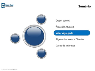 Sumário



                                         Quem somos

                                         Áreas de Atuação

                                         Valor Agregado

                                         Alguns dos nossos Clientes

                                         Casos de Interesse




© 2011 Brain Trust Consulting Services
 
