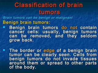 Classification of brainClassification of brain
tumorstumors
Brain tumors can be benign or malignantBrain tumors can be benign or malignant
Benign brain tumors:Benign brain tumors:
 Benign brain tumorsBenign brain tumors do notdo not containcontain
cancer cells: usually, benign tumorscancer cells: usually, benign tumors
can be removed, and they seldomcan be removed, and they seldom
grow back.grow back.
 The border orThe border or edgeedge of a benign brainof a benign brain
tumor can be clearly seen. Cells fromtumor can be clearly seen. Cells from
benign tumors do not invade tissuesbenign tumors do not invade tissues
around them or spread to other partsaround them or spread to other parts
of the body.of the body.
 
