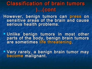 Classification of brain tumorsClassification of brain tumors
(cont(cont……((
However, benign tumors canHowever, benign tumors can presspress onon
sensitive areas of the brain and causesensitive areas of the brain and cause
serious health problems.serious health problems.
 Unlike benign tumors in most otherUnlike benign tumors in most other
parts of the body, benign brain tumorsparts of the body, benign brain tumors
are sometimesare sometimes life threateninglife threatening ..
 Very rarely, a benign brain tumor mayVery rarely, a benign brain tumor may
becomebecome malignant.malignant.
 
