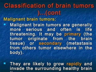 Classification of brain tumorsClassification of brain tumors
(cont(cont……((
Malignant brain tumors:Malignant brain tumors:
 Malignant brain tumors are generallyMalignant brain tumors are generally
more serious and often is lifemore serious and often is life
threatening. It may bethreatening. It may be primaryprimary (the(the
tumor originate from the braintumor originate from the brain
tissue) ortissue) or secondarysecondary (metastasis(metastasis
from others tumor elsewhere in thefrom others tumor elsewhere in the
body).body).
 They are likely to growThey are likely to grow rapidlyrapidly andand
invade the surrounding healthy braininvade the surrounding healthy brain
 