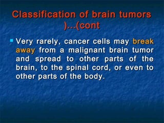 Classification of brain tumorsClassification of brain tumors
(cont(cont……((
 Very rarely, cancer cells mayVery rarely, cancer cells may breakbreak
awayaway from a malignant brain tumorfrom a malignant brain tumor
and spread to other parts of theand spread to other parts of the
brain, to the spinal cord, or even tobrain, to the spinal cord, or even to
other parts of the body.other parts of the body.
 