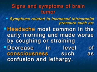  Symptoms related to increased intracranialSymptoms related to increased intracranial
pressure such as:pressure such as:
 HeadacheHeadache most common in themost common in the
early morning and made worseearly morning and made worse
by coughing or strainingby coughing or straining
 Decrease in level ofDecrease in level of
consciousnessconsciousness such assuch as
confusion and lethargy.confusion and lethargy.
Signs and symptoms of brainSigns and symptoms of brain
tumortumor
 