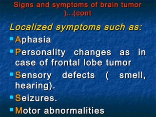 Signs and symptoms of brain tumorSigns and symptoms of brain tumor
(cont(cont……((
Localized symptoms such as:Localized symptoms such as:
 AAphasiaphasia
 PPersonality changes as inersonality changes as in
case of frontal lobe tumorcase of frontal lobe tumor
 SSensory defects ( smell,ensory defects ( smell,
hearing).hearing).
 SSeizures.eizures.
 MMotor abnormalitiesotor abnormalities
 