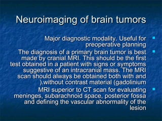 Neuroimaging of brain tumorsNeuroimaging of brain tumors
Major diagnostic modality. Useful forMajor diagnostic modality. Useful for
preoperative planningpreoperative planning
The diagnosis of a primary brain tumor is bestThe diagnosis of a primary brain tumor is best
made by cranial MRI. This should be the firstmade by cranial MRI. This should be the first
test obtained in a patient with signs or symptomstest obtained in a patient with signs or symptoms
suggestive of an intracranial mass. The MRIsuggestive of an intracranial mass. The MRI
scan should always be obtained both with andscan should always be obtained both with and
without contrast material (gadoliniumwithout contrast material (gadolinium(.(.
MRI superior to CT scan for evaluatingMRI superior to CT scan for evaluating
meninges, subarachnoid space, posterior fossameninges, subarachnoid space, posterior fossa
and defining the vascular abnormality of theand defining the vascular abnormality of the
lesionlesion
 