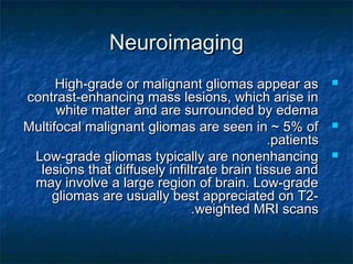 NeuroimagingNeuroimaging
High-grade or malignant gliomas appear asHigh-grade or malignant gliomas appear as
contrast-enhancing mass lesions, which arise incontrast-enhancing mass lesions, which arise in
white matter and are surrounded by edemawhite matter and are surrounded by edema
Multifocal malignant gliomas are seen in ~ 5% ofMultifocal malignant gliomas are seen in ~ 5% of
patientspatients..
Low-grade gliomas typically are nonenhancingLow-grade gliomas typically are nonenhancing
lesions that diffusely infiltrate brain tissue andlesions that diffusely infiltrate brain tissue and
may involve a large region of brain. Low-grademay involve a large region of brain. Low-grade
gliomas are usually best appreciated on T2-gliomas are usually best appreciated on T2-
weighted MRI scansweighted MRI scans..
 