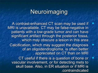 NeuroimagingNeuroimaging
A contrast-enhanced CT scan may be used ifA contrast-enhanced CT scan may be used if
MRI is unavailable. CT may be false-negative inMRI is unavailable. CT may be false-negative in
patients with a low-grade tumor and can havepatients with a low-grade tumor and can have
significant artifact through the posterior fossa,significant artifact through the posterior fossa,
which may obscure a lesion in this areawhich may obscure a lesion in this area..
Calcification, which may suggest the diagnosisCalcification, which may suggest the diagnosis
of an oligodendroglioma, is often betterof an oligodendroglioma, is often better
appreciated on CT than on MRIappreciated on CT than on MRI..
CT useful if there is a question of bone orCT useful if there is a question of bone or
vascular involvement, or for detecting mets tovascular involvement, or for detecting mets to
skull base. Also, in ER situation or if MRI isskull base. Also, in ER situation or if MRI is
contraindicatedcontraindicated..
 