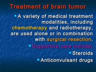 Treatment of brain tumorTreatment of brain tumor
 A variety of medical treatmentA variety of medical treatment
modalities, includingmodalities, including
chemotherapychemotherapy and radiotherapy,and radiotherapy,
are used alone or in combinationare used alone or in combination
withwith surgical resectionsurgical resection ..
 Supportive care include:Supportive care include:
 SteroidsSteroids
 Anticonvulsant drugsAnticonvulsant drugs
 