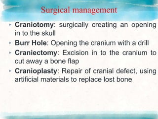 Surgical management
▸ Craniotomy: surgically creating an opening
in to the skull
▸ Burr Hole: Opening the cranium with a drill
▸ Craniectomy: Excision in to the cranium to
cut away a bone flap
▸ Cranioplasty: Repair of cranial defect, using
artificial materials to replace lost bone
 