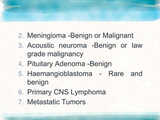 2. Meningioma -Benign or Malignant
3. Acoustic neuroma -Benign or law
grade malignancy
4. Pituitary Adenoma -Benign
5. Haemangioblastoma - Rare and
benign
6. Primary CNS Lymphoma
7. Metastatic Tumors
 