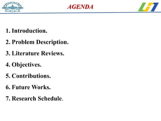 1. Introduction.
2. Problem Description.
3. Literature Reviews.
4. Objectives.
5. Contributions.
6. Future Works.
7. Research Schedule.
AGENDA
 