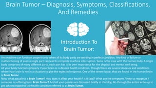 Brain Tumor – Diagnosis, Symptoms, Classifications,
And Remedies
Introduction To
Brain Tumor:
Any machine can function properly only when all its body parts are working in perfect condition. Any kind of failure or
malfunctioning of even a single part can lead to complete machine interruption. Same is the case with the human body. A single
body comprises of many different parts, each part has is its own importance for the physical and mental well being.
All your body functions properly if your brain is in desired health condition. Though there are several diseases and conditions
where your brain is not in a situation to give the expected response. One of the severe issues that are found in the human brain
is Brain Tumor.
Now, what actually is a Brain Tumor? How does it affect your health? Is it fatal? What are the symptoms? How to recognize if
someone is suffering from Brain Tumor? And all your queries are discussed briefly in the blog. Go through the entire write-up to
get acknowledged to the health condition referred to as Brain Tumor.
 