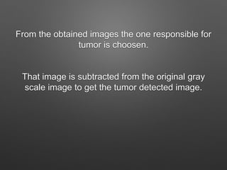 From the obtained images the one responsible for
tumor is choosen.
That image is subtracted from the original gray
scale image to get the tumor detected image.
 