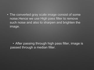 • The converted gray scale image consist of some
noise.Hence we use High pass filter to remove
such noise and also to sharpen and brighten the
image.
• After passing through high pass filter, image is
passed through a median filter.
 