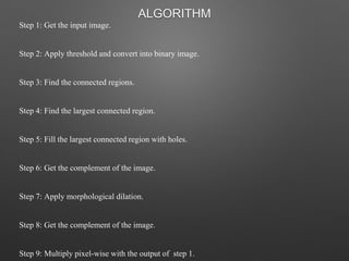 Step 1: Get the input image.
Step 2: Apply threshold and convert into binary image.
Step 3: Find the connected regions.
Step 4: Find the largest connected region.
Step 5: Fill the largest connected region with holes.
Step 6: Get the complement of the image.
Step 7: Apply morphological dilation.
Step 8: Get the complement of the image.
Step 9: Multiply pixel-wise with the output of step 1.
ALGORITHM
 