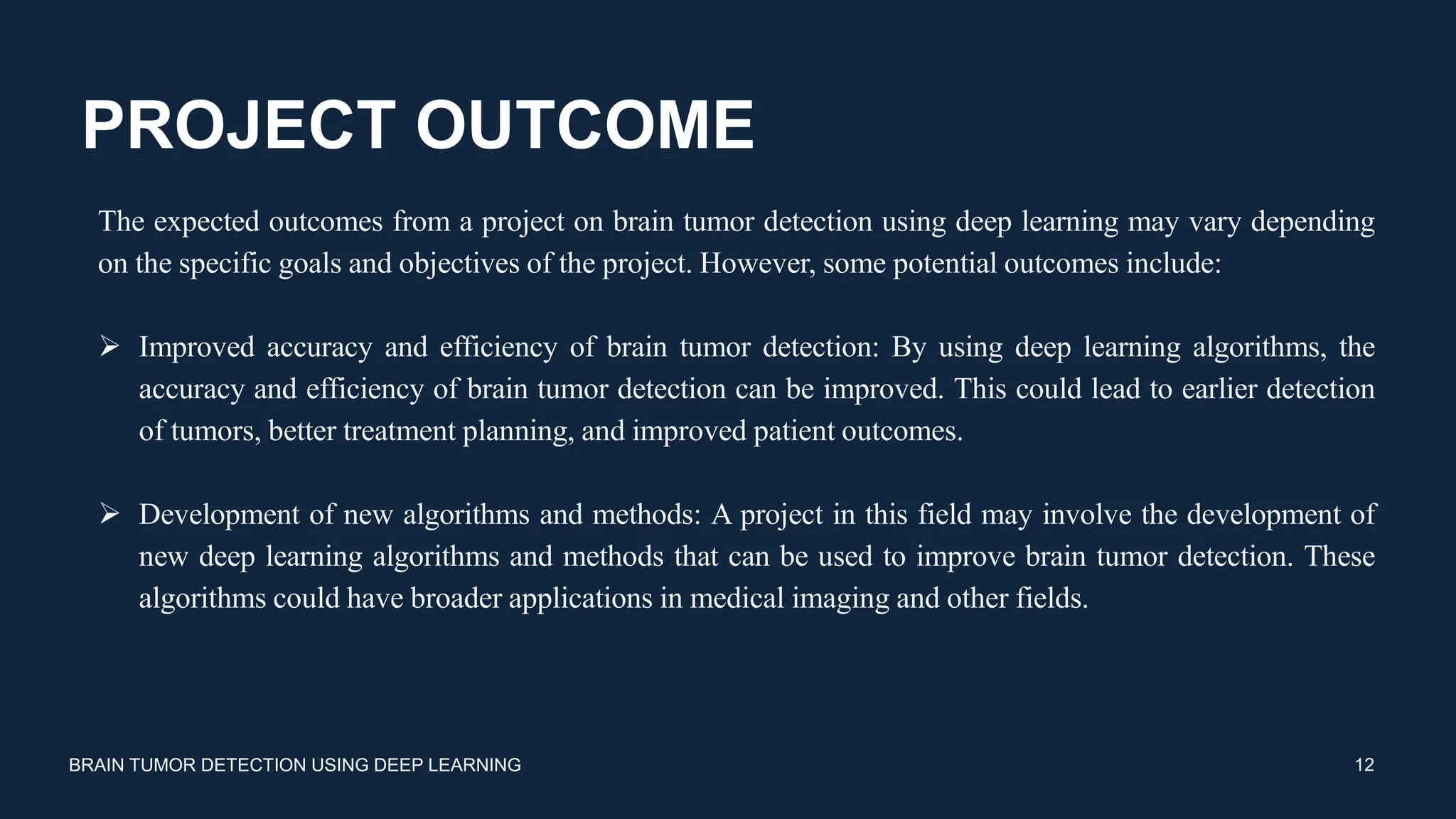 PROJECT OUTCOME
BRAIN TUMOR DETECTION USING DEEP LEARNING 12
The expected outcomes from a project on brain tumor detection using deep learning may vary depending
on the specific goals and objectives of the project. However, some potential outcomes include:
 Improved accuracy and efficiency of brain tumor detection: By using deep learning algorithms, the
accuracy and efficiency of brain tumor detection can be improved. This could lead to earlier detection
of tumors, better treatment planning, and improved patient outcomes.
 Development of new algorithms and methods: A project in this field may involve the development of
new deep learning algorithms and methods that can be used to improve brain tumor detection. These
algorithms could have broader applications in medical imaging and other fields.
 