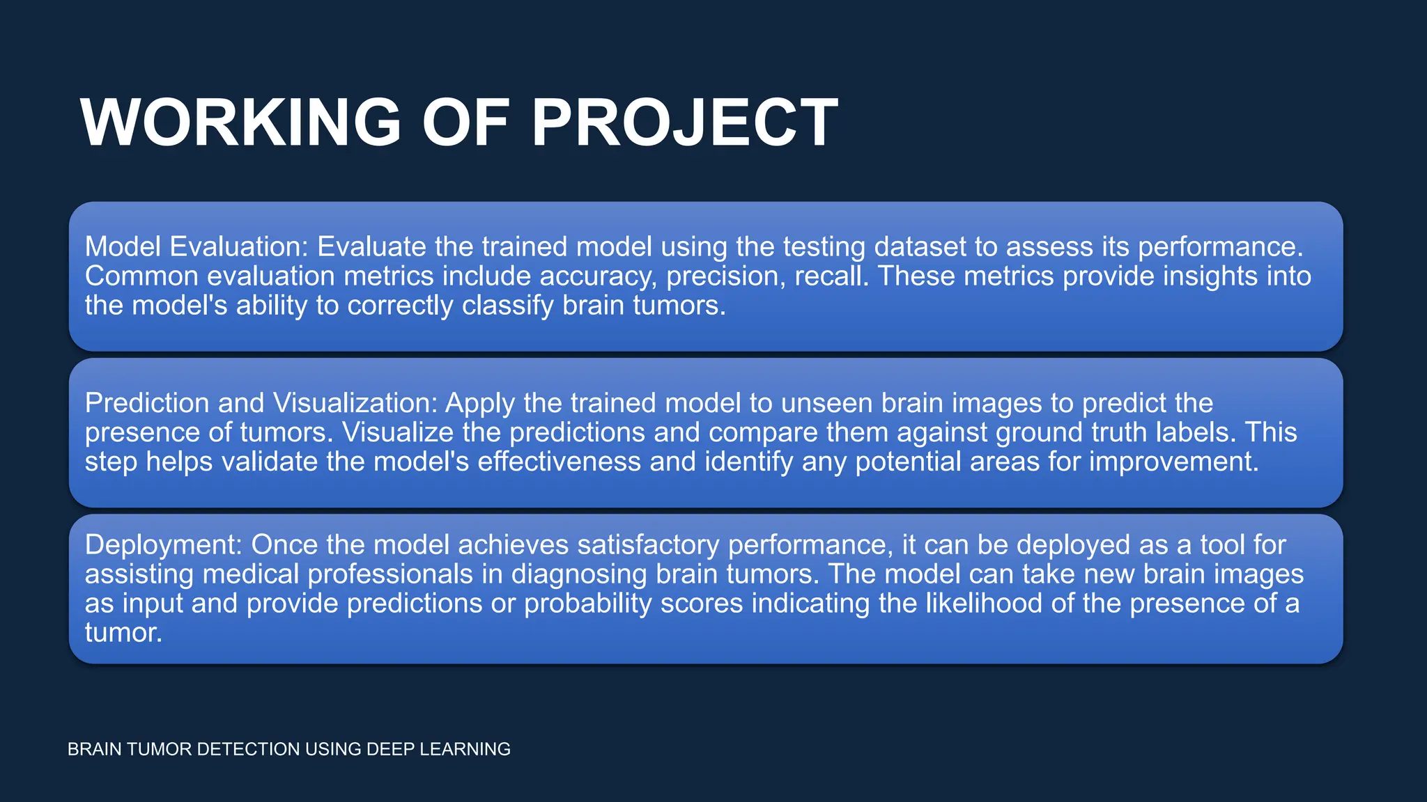 WORKING OF PROJECT
BRAIN TUMOR DETECTION USING DEEP LEARNING
Model Evaluation: Evaluate the trained model using the testing dataset to assess its performance.
Common evaluation metrics include accuracy, precision, recall. These metrics provide insights into
the model's ability to correctly classify brain tumors.
Prediction and Visualization: Apply the trained model to unseen brain images to predict the
presence of tumors. Visualize the predictions and compare them against ground truth labels. This
step helps validate the model's effectiveness and identify any potential areas for improvement.
Deployment: Once the model achieves satisfactory performance, it can be deployed as a tool for
assisting medical professionals in diagnosing brain tumors. The model can take new brain images
as input and provide predictions or probability scores indicating the likelihood of the presence of a
tumor.
 