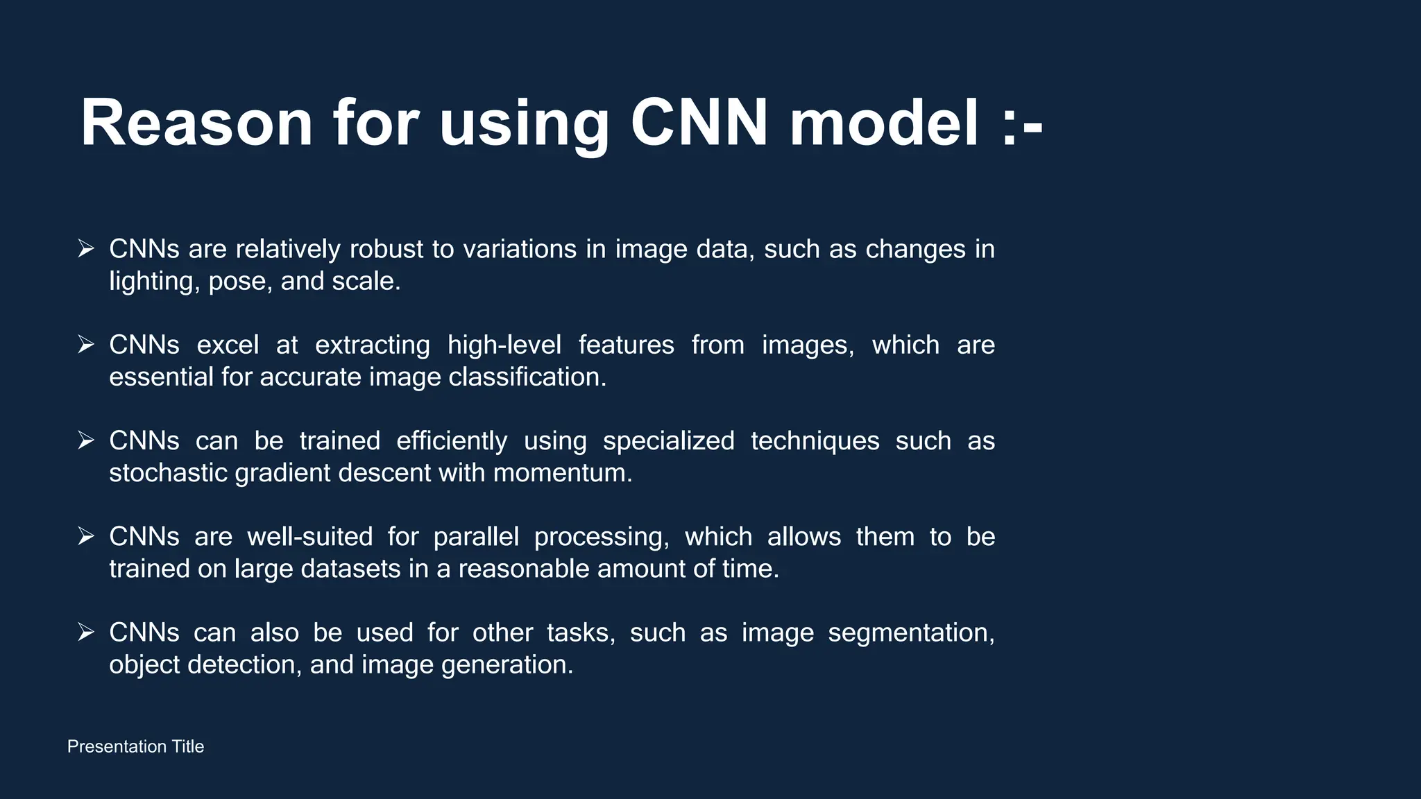 Reason for using CNN model :-
Presentation Title
 CNNs are relatively robust to variations in image data, such as changes in
lighting, pose, and scale.
 CNNs excel at extracting high-level features from images, which are
essential for accurate image classification.
 CNNs can be trained efficiently using specialized techniques such as
stochastic gradient descent with momentum.
 CNNs are well-suited for parallel processing, which allows them to be
trained on large datasets in a reasonable amount of time.
 CNNs can also be used for other tasks, such as image segmentation,
object detection, and image generation.
 