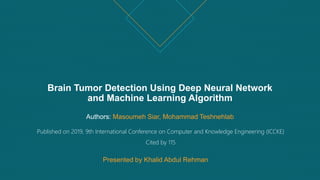 Brain Tumor Detection Using Deep Neural Network
and Machine Learning Algorithm
Authors: Masoumeh Siar, Mohammad Teshnehlab
Published on 2019, 9th International Conference on Computer and Knowledge Engineering (ICCKE)
Cited by 115
Presented by Khalid Abdul Rehman
 
