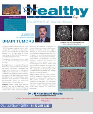 HealthyLifeN e w s l e t t e rIssue-06 | April 2010 www.hiranandanihospital.org
Brain Tumors ............................................1
Injuries... ................................................. 2
Epilepsy.....................................................3
Parkinson's Disease ................................ 4
Lumbar Disc Prolapse ............................. 4
Diagnostic Neuroradiology ...................... 5
Department of Neurosciences
CALL US FOR ANY QUERY: + 91-22-2576 3300
Winner of IMC Ramkrishna Bajaj National Quality 2008 &Award - International Asia Pacific Quality Award (IAPQA) - 2009
Mumbai's First NABH Accredited Hospital
The annual incidence of brain tumors is 22 per symptoms like headache, convulsions or
1,00,000 persons. Incidence of tumor varies vomiting. These tumors need to be removed.
with age. There is a small peak at 2 years, a Surgery provides the confirmation, helps in
decline for the rest of the first decade and slow alleviation of the symptoms and facilitates
increase from 2 per million at age 20 to 6 per future planning and treatment. Depending on
million at age 40. About half of them are primary the grade of the tumor, further adjuvant therapy
and rest are metastatic in origin. can be offered. The options are radiotherapy,
chemotherapy, immunotherapy, biologicalThere are two main groups of tumors, which
response modifiers and inhibitors ofare quite diverse in their origin, behaviour and
angiogenesis. Lower grades, where oneoutcome.
achieves a gross total removal, have a good
In benign category, the biggest challenge is to outcome in terms of survival and quality of life.
remove the tumor completely and to safeguard Lower grades have a 5-year survival of around
the adjacent normal brain. These tumors arise 80%. High-grade tumors especially grade IV,
outside brain parenchyma or neighbouring survival is less than a year with best possible
skull base and insinuate into the normal brain. treatment, surgery plus adjuvant.
These are slow growing and keep pushing or
Malignant tumors from lung, breast, prostrate,displacing normal brain. Usual presentation is
colorectal, kidney and melanoma commonlythat of general symptoms of headache, raised
spread to the brain. It usually occurs at grey-intracranial pressure features, convulsions in
white junction, however, it can grow atsupratentorial tumors or obstructive
anywhere in the brain. About 15% may presenthydrocephalus in infratentorial tumors.
as an occult primary. Treatment recommended
Malignant tumors usually arise from the is surgery in solitary metastasis, followed by
supporting glial cells of neural tissue. These whole brain radiation or Stereotactic
tumors being intrinsic in nature manifest by way Radiosurgery.
of either 'area-located' symptoms or general
BRAIN TUMORS
Dr Vinod Rambal
MS, MCh (Neurosurgery)
Full-time Consultant Neurosurgeon
A 62 year old male with Oligodendroglioma
A 60 year old female with Meningioma(H & E, 100X)
T2 Axial MR Brain and Postcontrast MR Brain
showing glioblastoma multiforme
inside
 