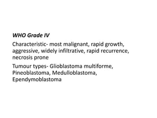 WHO Grade IV
Characteristic- most malignant, rapid growth,
aggressive, widely infiltrative, rapid recurrence,
necrosis prone
Tumour types- Glioblastoma multiforme,
Pineoblastoma, Medulloblastoma,
Ependymoblastoma
 
