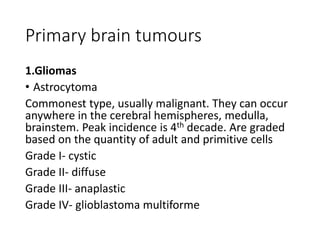 Primary brain tumours
1.Gliomas
• Astrocytoma
Commonest type, usually malignant. They can occur
anywhere in the cerebral hemispheres, medulla,
brainstem. Peak incidence is 4th decade. Are graded
based on the quantity of adult and primitive cells
Grade I- cystic
Grade II- diffuse
Grade III- anaplastic
Grade IV- glioblastoma multiforme
 