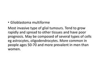 • Glioblastoma multiforme
Most invasive type of glial tumours. Tend to grow
rapidly and spread to other tissues and have poor
prognosis. May be composed of several types of cells
eg astrocytes, oligodendrocytes. More common in
people ages 50-70 and more prevalent in men than
women.
 