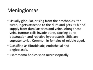 Meningiomas
• Usually globular, arising from the arachnoids, the
tumour gets attached to the dura and gets its blood
supply from dural arteries and veins. Along these
veins tumour cells invade bone, causing bone
destruction and reactive hyperostosis. 80% are
supratentorial. Common in females of middle aged.
• Classified as fibroblastic, endothelial and
angioblastic.
• Psammoma bodies seen microscopically
 