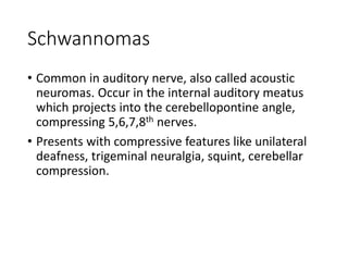 Schwannomas
• Common in auditory nerve, also called acoustic
neuromas. Occur in the internal auditory meatus
which projects into the cerebellopontine angle,
compressing 5,6,7,8th nerves.
• Presents with compressive features like unilateral
deafness, trigeminal neuralgia, squint, cerebellar
compression.
 