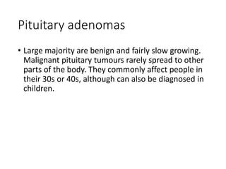 Pituitary adenomas
• Large majority are benign and fairly slow growing.
Malignant pituitary tumours rarely spread to other
parts of the body. They commonly affect people in
their 30s or 40s, although can also be diagnosed in
children.
 