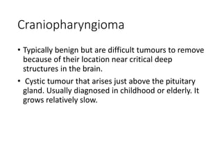 Craniopharyngioma
• Typically benign but are difficult tumours to remove
because of their location near critical deep
structures in the brain.
• Cystic tumour that arises just above the pituitary
gland. Usually diagnosed in childhood or elderly. It
grows relatively slow.
 