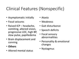 Clinical Features (Nonspecific)
• Asymptomatic initially
• Focal seizures
• Raised ICP – headache,
vomiting, altered vision,
progressive LOC, high BP,
slow pulse, papilledema
• Brain displacement and
conning
• Others
• Altered mental status
• Ataxia
• Weakness
• Gait disturbance
• Speech deficits
• Focal sensory
abnormalities
• Personality & emotional
changes
• Nystagmus
 