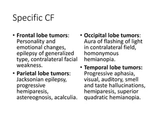 Specific CF
• Frontal lobe tumors:
Personality and
emotional changes,
epilepsy of generalized
type, contralateral facial
weakness.
• Parietal lobe tumors:
Jacksonian epilepsy,
progressive
hemiparesis,
astereognosis, acalculia.
• Occipital lobe tumors:
Aura of flashing of light
in contralateral field,
homonymous
hemianopia.
• Temporal lobe tumors:
Progressive aphasia,
visual, auditory, smell
and taste hallucinations,
hemiparesis, superior
quadratic hemianopia.
 