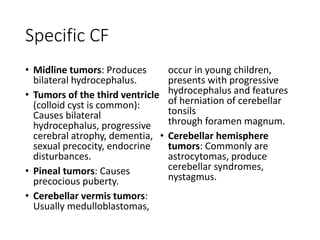 Specific CF
• Midline tumors: Produces
bilateral hydrocephalus.
• Tumors of the third ventricle
(colloid cyst is common):
Causes bilateral
hydrocephalus, progressive
cerebral atrophy, dementia,
sexual precocity, endocrine
disturbances.
• Pineal tumors: Causes
precocious puberty.
• Cerebellar vermis tumors:
Usually medulloblastomas,
occur in young children,
presents with progressive
hydrocephalus and features
of herniation of cerebellar
tonsils
through foramen magnum.
• Cerebellar hemisphere
tumors: Commonly are
astrocytomas, produce
cerebellar syndromes,
nystagmus.
 