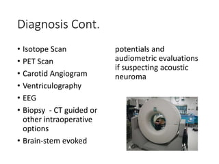 Diagnosis Cont.
• Isotope Scan
• PET Scan
• Carotid Angiogram
• Ventriculography
• EEG
• Biopsy - CT guided or
other intraoperative
options
• Brain-stem evoked
potentials and
audiometric evaluations
if suspecting acoustic
neuroma
 