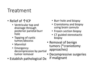 Treatment
• Relief of ↑ICP
• Ventricular tap and
drainage through
posterior parietal burr
hole
• Tapping of cystic
tumor/abscess
• Mannitol
• Emergency
decompression by partial
tumor removal
• Establish pathological Dx
• Burr hole and biopsy
• Craniotomy and biopsy
using brain cannula
• Frozen section biopsy
• CT guided stereotactic
biopsy
• Removal of benign
tumors (*craniotomy
approaches)
• Decompressive surgeries
if malignant
 