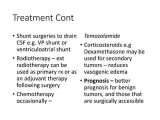 Treatment Cont
• Shunt surgeries to drain
CSF e.g. VP shunt or
ventriculoatrial shunt
• Radiotherapy – ext
radiotherapy can be
used as primary rx or as
an adjuvant therapy
following surgery
• Chemotherapy
occasionally –
Temozolamide
• Corticosteroids e.g
Dexamethasone may be
used for secondary
tumors – reduces
vasogenic edema
• Prognosis – better
prognosis for benign
tumors, and those that
are surgically accessible
 
