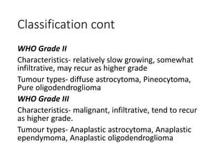 Classification cont
WHO Grade II
Characteristics- relatively slow growing, somewhat
infiltrative, may recur as higher grade
Tumour types- diffuse astrocytoma, Pineocytoma,
Pure oligodendroglioma
WHO Grade III
Characteristics- malignant, infiltrative, tend to recur
as higher grade.
Tumour types- Anaplastic astrocytoma, Anaplastic
ependymoma, Anaplastic oligodendroglioma
 