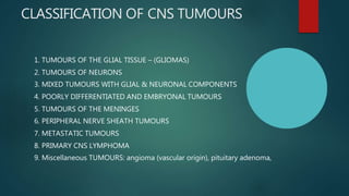 CLASSIFICATION OF CNS TUMOURS
1. TUMOURS OF THE GLIAL TISSUE – (GLIOMAS)
2. TUMOURS OF NEURONS
3. MIXED TUMOURS WITH GLIAL & NEURONAL COMPONENTS
4. POORLY DIFFERENTIATED AND EMBRYONAL TUMOURS
5. TUMOURS OF THE MENINGES
6. PERIPHERAL NERVE SHEATH TUMOURS
7. METASTATIC TUMOURS
8. PRIMARY CNS LYMPHOMA
9. Miscellaneous TUMOURS: angioma (vascular origin), pituitary adenoma,
 