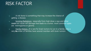 RISK FACTOR
u A risk factor is something that may increase the chance of
getting a disease.
u Ionizing Radiations : especially from high dose x-rays and other
sourcescan cause cell damage that leads to a tumor. most common types
are meningioma or glioma.
u Family History : It is rare for brain tumors to run in a family. only a
very f
e
w
number of families have several member with brain tumors
 
