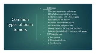 Common
types of brain
tumors
u GLIOMAS
u Most common primary brain tumor
u 50% of all symptomatic brain tumors
u Incidence increases with advancing age
u Peak in 8th and 9th decades
u No known environmental factors
u No behavioural lifestyle choices
u Ionizing radiation: the only clear risk factor
u Originate from glial cells or their stem cell precursors
u GLIOMAS Include
u a. Astrocytoma
u b. Oligodendroglioma
u c. Ependymoma
 