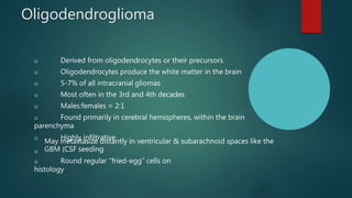 Oligodendroglioma
u Derived from oligodendrocytes or their precursors
u Oligodendrocytes produce the white matter in the brain
u 5-7% of all intracranial gliomas
u Most often in the 3rd and 4th decades
u Males:females = 2:1
u Found primarily in cerebral hemispheres, within the brain
parenchyma
u Highly infiltrative
u
May metastasize distantly in ventricular & subarachnoid spaces like the
GBM (CSF seeding
u Round regular “fried-egg” cells on
histology
 