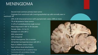 MENINGIOMA
u Second most common primary brain tumor
u Originate from arachnoid cells (meningoepithelial cap cells normally seen in
arachnoid villi
u 20% of all intracranial tumors (with asymptomatic cases—40% or more
u 7% of all posterior fossa tumors
u 3-12% of cerebellopontine angle tumors
u Most diagnosed in 6th % 7th decades
u Female: Male—3:2 to 2:1
u Multiple in 5-15% (NF-2
u 90% intracranial
u 10% intraspinal
u Spinal meningioma: 10x in women
u All familial meningiomas occur with NF-2
u Rare in children (more in boys
u Rare without dural attachments
u Usually Intraventricular or posterior fossa
u Commonly with sarcomatous changes
u Frequently with NF-2
 
