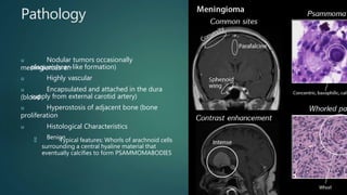 Pathology
u Nodular tumors occasionally
meningiomas en
plaque(sheer-like formation)
u Highly vascular
u Encapsulated and attached in the dura
(blood
supply from external carotid artery)
u Hyperostosis of adjacent bone (bone
proliferation
u Histological Characteristics
u Benign
u Typical features: Whorls of arachnoid cells
surrounding a central hyaline material that
eventually calcifies to form PSAMMOMABODIES
 