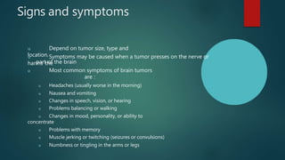 Signs and symptoms
u Depend on tumor size, type and
location.
u Symptoms may be caused when a tumor presses on the nerve or
harms the
part of the brain
u Most common symptoms of brain tumors
are :
u Headaches (usually worse in the morning)
u Nausea and vomiting
u Changes in speech, vision, or hearing
u Problems balancing or walking
u Changes in mood, personality, or ability to
concentrate
u Problems with memory
u Muscle jerking or twitching (seizures or convulsions)
u Numbness or tingling in the arms or legs
 