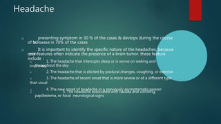 Headache
u presenting symptom in 30 % of the cases & devlops during the course
of t
h
edisease in 70% of the cases
u It is important to identify the specific nature of the headaches, because
certainfeatures often indicate the presence of a brain tumor. these feature
include :
u 1. The headache that interrupts sleep or is worse on waking and
improves
throughout the day
u 2. The headache that is elicited by postural changes, coughing, or exercise
u 3. The headache of recent onset that is more severe or of a different type
than usual
u 4. The new onset of headache in a previously asymptomatic person
u 5. The headache associated with nausea and vomiting,
papilledema, or focal neurological signs
 