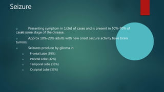 Seizure
u Presenting symptom in 1/3rd of cases and is present in 50%-70% of
cases
at some stage of the disease.
u Approx 10%-20% adults with new onset seizure activity have brain
tumors.
u Seizures produce by glioma in
u Frontal Lobe (59%)
u Parietal Lobe (42%)
u Temporal Lobe (35%)
u Occipital Lobe (33%)
 